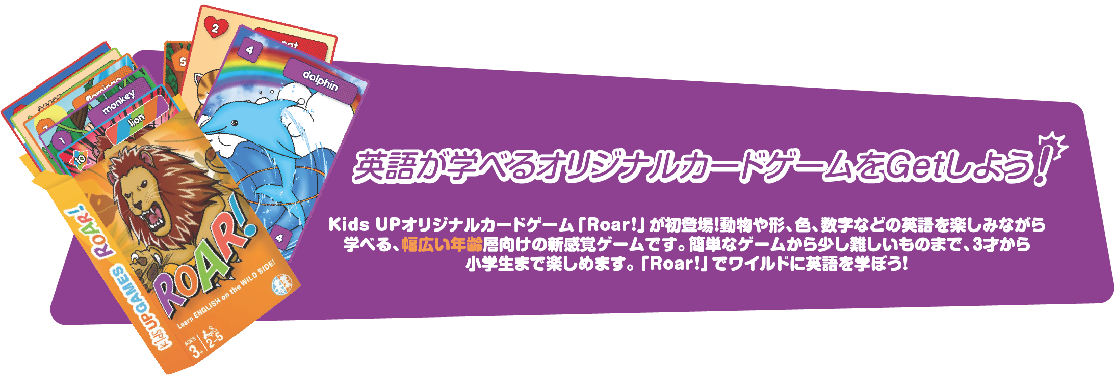 
          オリジナルカードゲームを持ち帰ろう！
          Kids UPオリジナルカードゲーム「Roar!」が初登場！動物や形、色、数字などの英語を楽しみながら
学べる、幅広い年齢層向けの新感覚ゲームです。簡単なゲームから少し難しいものまで、３才から
小学生まで楽しめます。「Roar!」でワイルドに英語を学ぼう！
