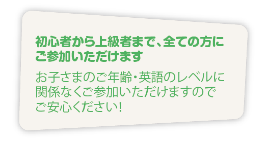 初心者から上級者まで、全ての方に
ご参加いただけます
 お子さまのご年齢・英語のレベルに
関係なくご参加いただけますので
ご安心ください！