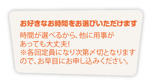お好きなお時間をお選びいただけます
時間が選べるから、他に用事が
あっても大丈夫！
※各回定員になり次第〆切となります
ので、お早目にお申し込みください。